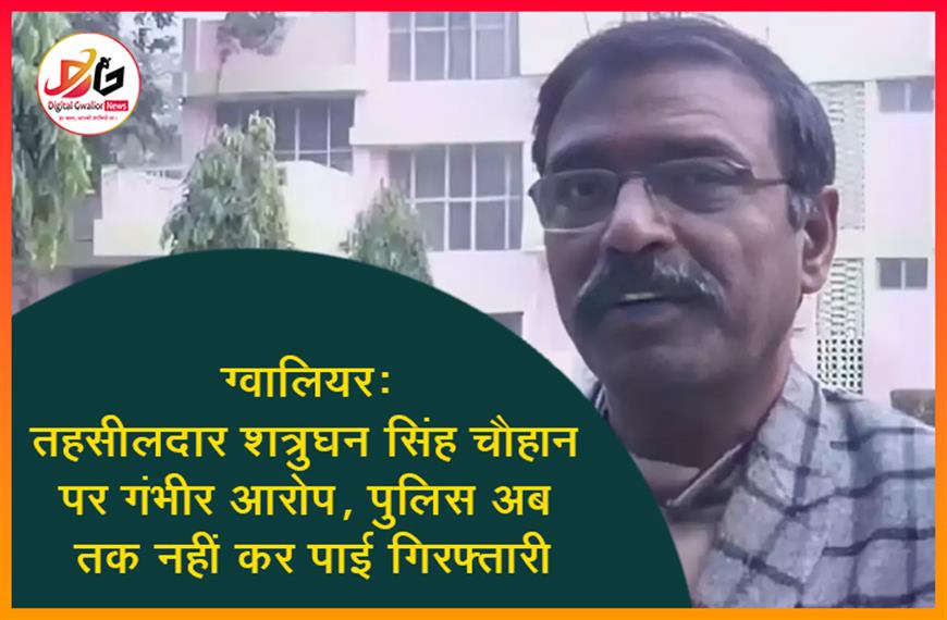 ग्वालियर: तहसीलदार शत्रुघन सिंह चौहान पर गंभीर आरोप, पुलिस अब तक नहीं कर पाई गिरफ्तारी